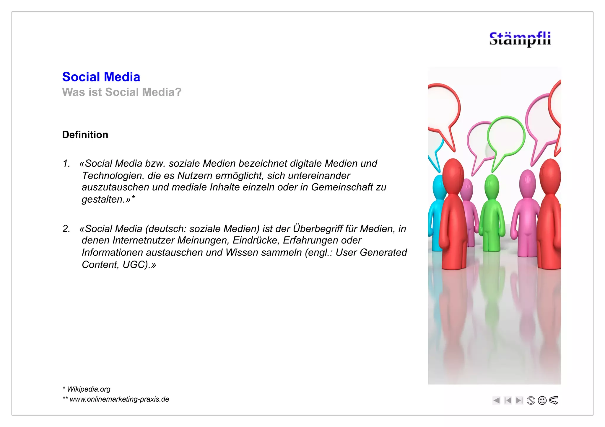 Social Media
Was ist Social Media?


Definition

1.  «Social Media bzw. soziale Medien bezeichnet digitale Medien und
    Technologien, die es Nutzern ermöglicht, sich untereinander
    auszutauschen und mediale Inhalte einzeln oder in Gemeinschaft zu
    gestalten.»*

2.  «Social Media (deutsch: soziale Medien) ist der Überbegriff für Medien, in
    denen Internetnutzer Meinungen, Eindrücke, Erfahrungen oder
    Informationen austauschen und Wissen sammeln (engl.: User Generated
    Content, UGC).»




* Wikipedia.org
** www.onlinemarketing-praxis.de
 