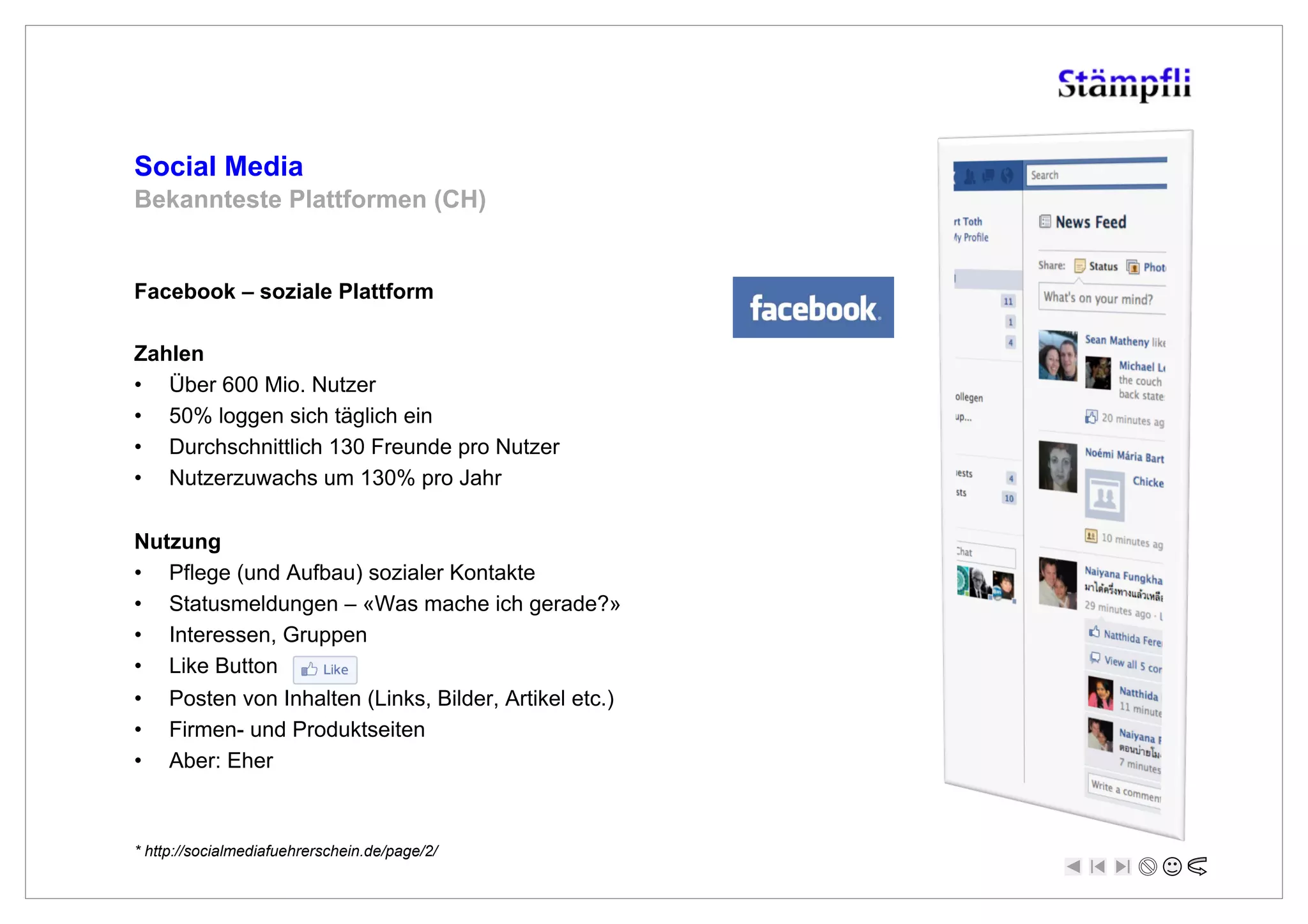 Social Media
Bekannteste Plattformen (CH)


Facebook – soziale Plattform

Zahlen
•  Über 600 Mio. Nutzer
•  50% loggen sich täglich ein
•  Durchschnittlich 130 Freunde pro Nutzer
•  Nutzerzuwachs um 130% pro Jahr

Nutzung
•  Pflege (und Aufbau) sozialer Kontakte
•  Statusmeldungen – «Was mache ich gerade?»
•  Interessen, Gruppen
•  Like Button
•  Posten von Inhalten (Links, Bilder, Artikel etc.)
•  Firmen- und Produktseiten
•  Aber: Eher



* http://socialmediafuehrerschein.de/page/2/
 