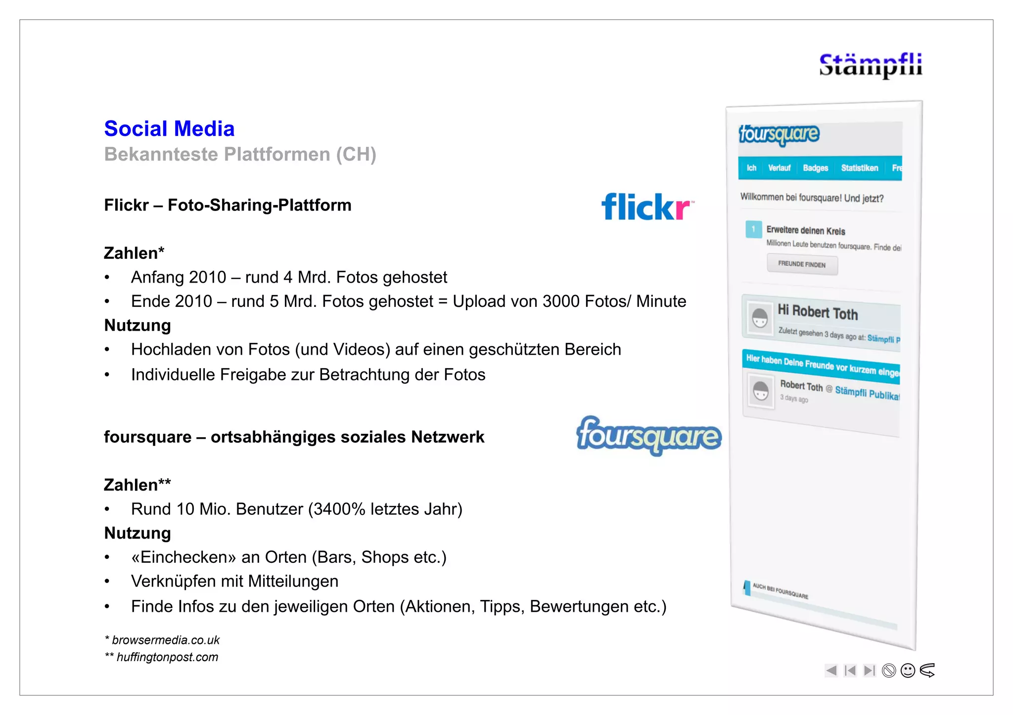 Social Media
Bekannteste Plattformen (CH)

Flickr – Foto-Sharing-Plattform

Zahlen*
•  Anfang 2010 – rund 4 Mrd. Fotos gehostet
•  Ende 2010 – rund 5 Mrd. Fotos gehostet = Upload von 3000 Fotos/ Minute
Nutzung
•  Hochladen von Fotos (und Videos) auf einen geschützten Bereich
•  Individuelle Freigabe zur Betrachtung der Fotos


foursquare – ortsabhängiges soziales Netzwerk

Zahlen**
•  Rund 10 Mio. Benutzer (3400% letztes Jahr)
Nutzung
•  «Einchecken» an Orten (Bars, Shops etc.)
•  Verknüpfen mit Mitteilungen
•  Finde Infos zu den jeweiligen Orten (Aktionen, Tipps, Bewertungen etc.)
* browsermedia.co.uk
** huffingtonpost.com
 