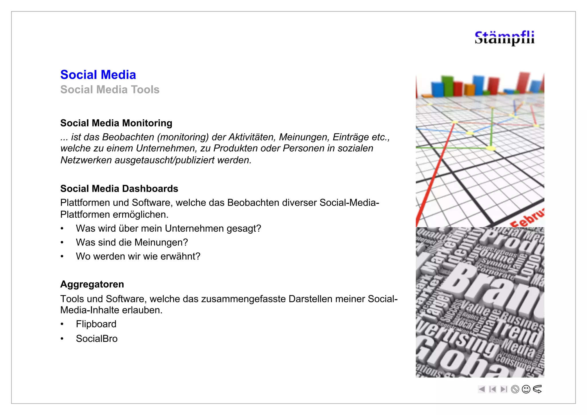 Social Media
Social Media Tools

Social Media Monitoring
... ist das Beobachten (monitoring) der Aktivitäten, Meinungen, Einträge etc.,
welche zu einem Unternehmen, zu Produkten oder Personen in sozialen
Netzwerken ausgetauscht/publiziert werden.

Social Media Dashboards
Plattformen und Software, welche das Beobachten diverser Social-Media-
Plattformen ermöglichen.
•  Was wird über mein Unternehmen gesagt?
•  Was sind die Meinungen?
•  Wo werden wir wie erwähnt?

Aggregatoren
Tools und Software, welche das zusammengefasste Darstellen meiner Social-
Media-Inhalte erlauben.
•  Flipboard
•  SocialBro
 
