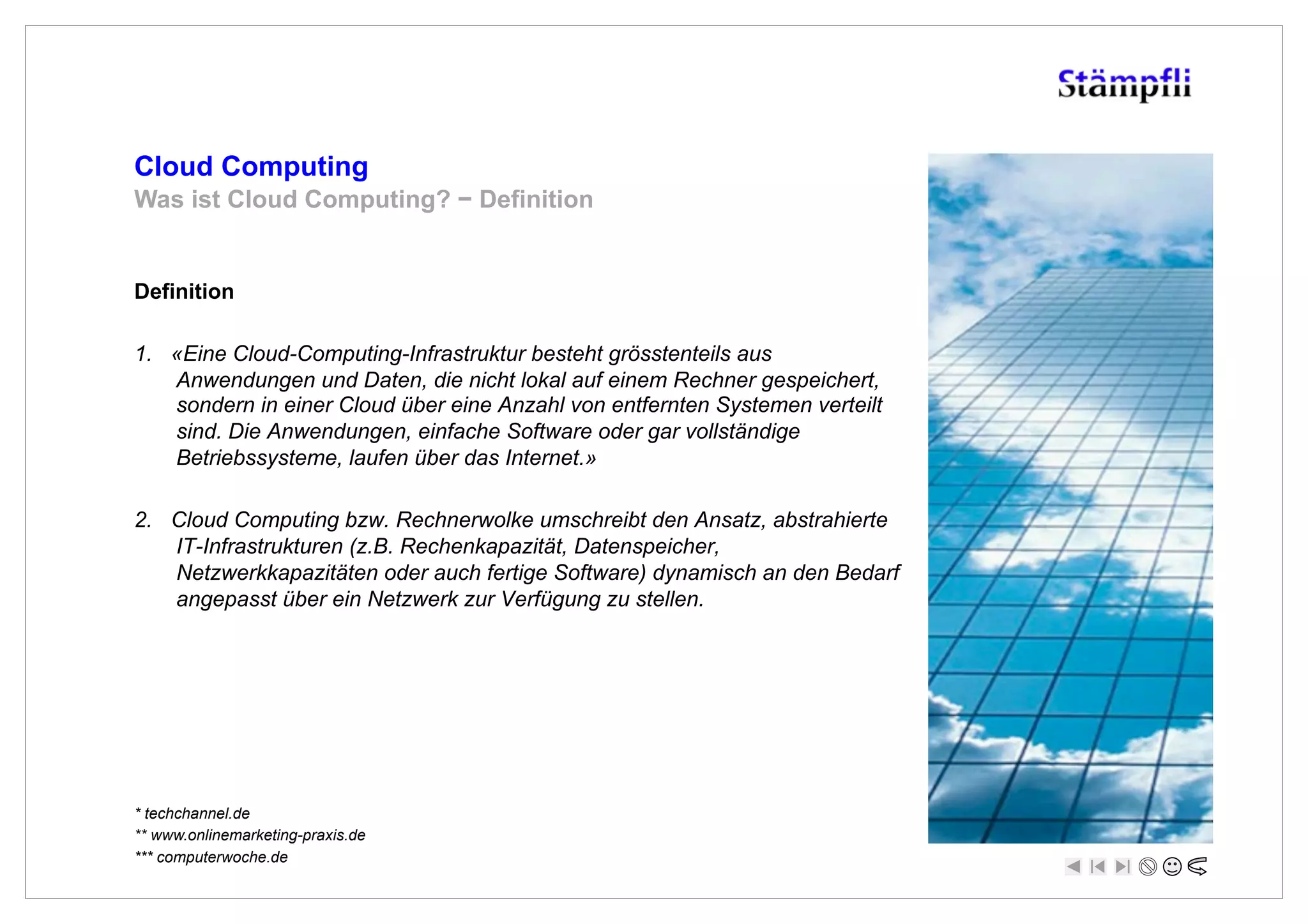 Cloud Computing
Was ist Cloud Computing? ! Definition


Definition

1.  «Eine Cloud-Computing-Infrastruktur besteht grösstenteils aus
    Anwendungen und Daten, die nicht lokal auf einem Rechner gespeichert,
    sondern in einer Cloud über eine Anzahl von entfernten Systemen verteilt
    sind. Die Anwendungen, einfache Software oder gar vollständige
    Betriebssysteme, laufen über das Internet.»

2.  Cloud Computing bzw. Rechnerwolke umschreibt den Ansatz, abstrahierte
    IT-Infrastrukturen (z.B. Rechenkapazität, Datenspeicher,
    Netzwerkkapazitäten oder auch fertige Software) dynamisch an den Bedarf
    angepasst über ein Netzwerk zur Verfügung zu stellen.




* techchannel.de
** www.onlinemarketing-praxis.de
*** computerwoche.de
 