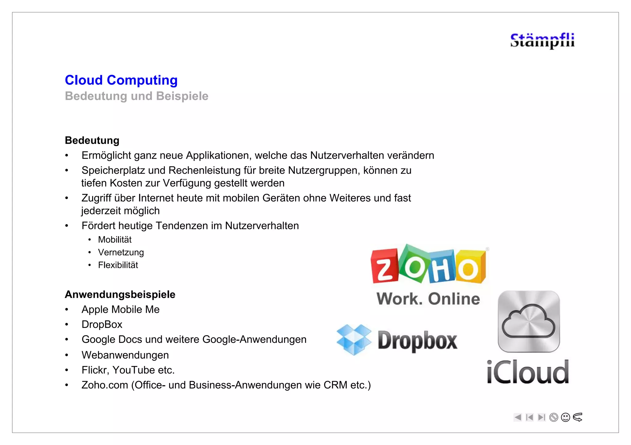 Cloud Computing
Bedeutung und Beispiele


Bedeutung
•  Ermöglicht ganz neue Applikationen, welche das Nutzerverhalten verändern
•  Speicherplatz und Rechenleistung für breite Nutzergruppen, können zu
   tiefen Kosten zur Verfügung gestellt werden
•  Zugriff über Internet heute mit mobilen Geräten ohne Weiteres und fast
   jederzeit möglich
•  Fördert heutige Tendenzen im Nutzerverhalten
      •  Mobilität
      •  Vernetzung
      •  Flexibilität


Anwendungsbeispiele
•  Apple Mobile Me
•  DropBox
•  Google Docs und weitere Google-Anwendungen
•    Webanwendungen
•    Flickr, YouTube etc.
•    Zoho.com (Office- und Business-Anwendungen wie CRM etc.)
 