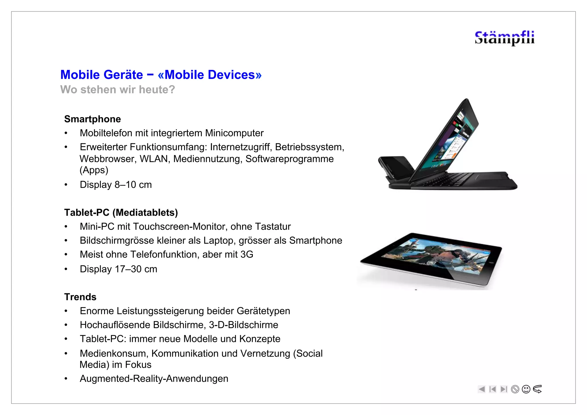 Mobile Geräte ! «Mobile Devices»
Wo stehen wir heute?

Smartphone
•  Mobiltelefon mit integriertem Minicomputer
•  Erweiterter Funktionsumfang: Internetzugriff, Betriebssystem,
   Webbrowser, WLAN, Mediennutzung, Softwareprogramme
   (Apps)
•  Display 8–10 cm

Tablet-PC (Mediatablets)
•  Mini-PC mit Touchscreen-Monitor, ohne Tastatur
•  Bildschirmgrösse kleiner als Laptop, grösser als Smartphone
•  Meist ohne Telefonfunktion, aber mit 3G
•  Display 17–30 cm

Trends
•  Enorme Leistungssteigerung beider Gerätetypen
•  Hochauflösende Bildschirme, 3-D-Bildschirme
•  Tablet-PC: immer neue Modelle und Konzepte
•    Medienkonsum, Kommunikation und Vernetzung (Social
     Media) im Fokus
•    Augmented-Reality-Anwendungen
 