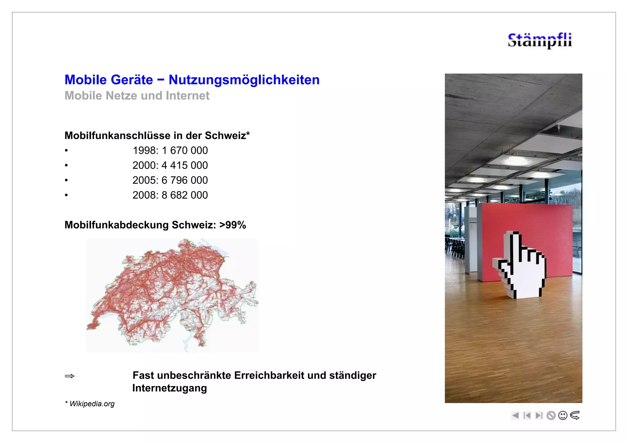 Mobile Geräte ! Nutzungsmöglichkeiten
Mobile Netze und Internet


Mobilfunkanschlüsse in der Schweiz*
•           1998: 1 670 000
•           2000: 4 415 000
•           2005: 6 796 000
•           2008: 8 682 000

Mobilfunkabdeckung Schweiz: >99%




!                 Fast unbeschränkte Erreichbarkeit und ständiger
                  Internetzugang
* Wikipedia.org
 