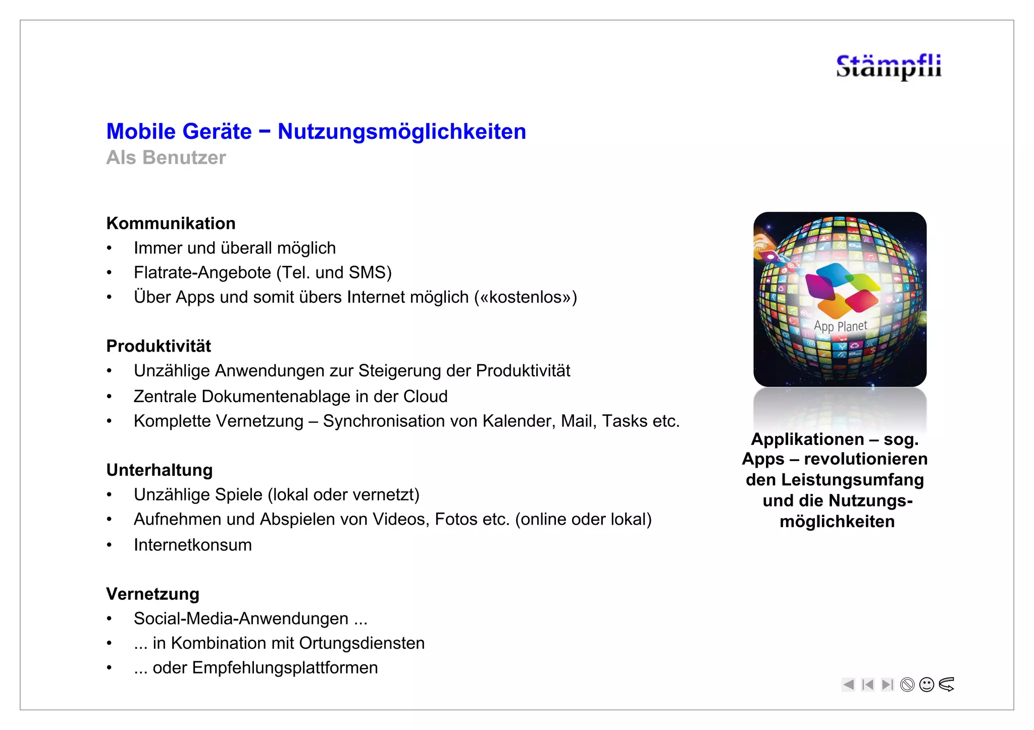 Mobile Geräte ! Nutzungsmöglichkeiten
Als Benutzer


Kommunikation
•  Immer und überall möglich
•  Flatrate-Angebote (Tel. und SMS)
•  Über Apps und somit übers Internet möglich («kostenlos»)

Produktivität
•  Unzählige Anwendungen zur Steigerung der Produktivität
•  Zentrale Dokumentenablage in der Cloud
•  Komplette Vernetzung – Synchronisation von Kalender, Mail, Tasks etc.
                                                                            Applikationen – sog.
                                                                           Apps – revolutionieren
Unterhaltung
                                                                           den Leistungsumfang
•  Unzählige Spiele (lokal oder vernetzt)                                    und die Nutzungs-
•  Aufnehmen und Abspielen von Videos, Fotos etc. (online oder lokal)          möglichkeiten
•  Internetkonsum

Vernetzung
•  Social-Media-Anwendungen ...
•  ... in Kombination mit Ortungsdiensten
•  ... oder Empfehlungsplattformen
 