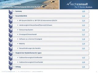 Inhaltsverzeichnis
BPI Handel Mittelstand 2013 D/A/CH
• Summary

S.05

• Gesamtüberblick

S.13

• BPI Gesamt D/A/CH vs. BPI TOP 10 Unternehmen D/A/CH

S.14

• Ländervergleich Deutschland/Österreich/Schweiz

S.15

• Outsourcing-Quoten

S.16

• Einsatzgrad Distanzhandel

S.17

• Software-as-a-Service-Einsatzgrad

S.18

• Mobility

S.19

• Herausforderungen des Handels

S.21

• Vergleich der Handelsformen & -typen
• Subbranchenvergleich Großhandel

S.22

• Subbranchenvergleich Einzelhandel

S.29

• Anhang
© 2013 techconsult GmbH | Tel.: +49 (0) 561/8109-0 | www.techconsult.de

S.35
4

 