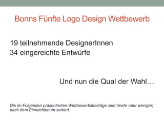 Bonns Fünfte Logo Design Wettbewerb

19 teilnehmende DesignerInnen
34 eingereichte Entwürfe


                         Und nun die Qual der Wahl…


Die im Folgenden präsentierten Wettbewerbsbeiträge sind (mehr oder weniger)
nach dem Einreichdatum sortiert.
 