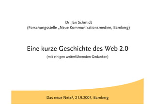 Titel

                     Dr. Jan Schmidt
(Forschungsstelle „Neue Kommunikationsmedien, Bamberg)




Eine kurze Geschichte des Web 2.0
          (mit einigen weiterführenden Gedanken)




          Das neue Netz?, 21.9.2007, Bamberg