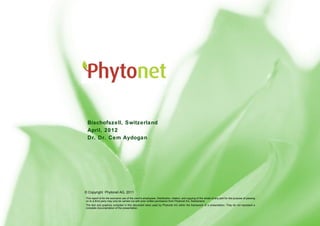 Company Presentation




 Bischofszell, Switzerland
 April, 2012
 Dr. Dr. Cem Aydogan
        Dr. med. Dr. rer. nat. Cem Aydogan



                 , 2010



                                                                                                                         © Copyright PhytoNet AG 2010
© Copyright Phytonet AG, 2011
This report is for the exclusive use of the client's employees. Distribution, citation, and copying of the whole of any part for the purpose of passing
on to a third party may only be carried out with prior written permission from Phytonet AG, Switzerland.
The text and graphics compiled in this document were used by Phytonet AG within the framework of a presentation. They do not represent a
complete documentation of the presentation.
 
