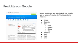 Produkte von Google
Neben der klassischen Suchfunktion von Google,
gibt es weitere Produkte die Arbeiten einfacher
machen:
● Gmail
● Kalender
● Drive
○ Docs
○ Sheets
○ Slides
○ etc.
● Hangout
● Sites
● Vault
● uvm.
 