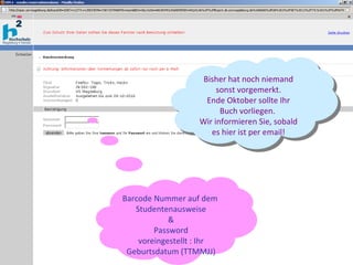 Barcode Nummer auf dem  Studentenausweise & Password voreingestellt : Ihr Geburtsdatum (TTMMJJ) Bisher hat noch niemand sonst vorgemerkt. Ende Oktober sollte Ihr Buch vorliegen.  Wir informieren Sie, sobald es hier ist per email! 