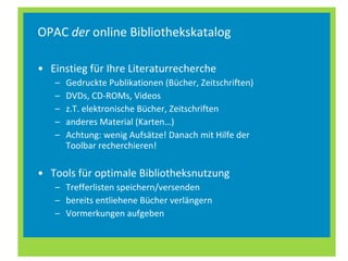 OPAC  der  online Bibliothekskatalog Einstieg für Ihre Literaturrecherche Gedruckte Publikationen (Bücher, Zeitschriften) DVDs, CD-ROMs, Videos z.T. elektronische Bücher, Zeitschriften anderes Material (Karten…) Achtung: wenig Aufsätze! Danach mit Hilfe der Toolbar recherchieren! Tools für optimale Bibliotheksnutzung Trefferlisten speichern/versenden bereits entliehene Bücher verlängern Vormerkungen aufgeben 