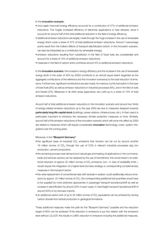 In the innovation scenario,
• once again improved energy efficiency accounts for a contribution of 27% of additional emission
 reductions. The hugely increased efficiency of electricity applications is here decisive, since it
 accounts for around half of the total additional reduction in the field of energy efficiency;
• additional emission reductions are largely made through the huge increase in the use of renewable
 energy which cover a share of 37% of total additional emission reductions. Around 7 percentage
 points result from the indirect effects of transport electrification (which, in the innovation scenario,
 can also be interpreted as a contribution by renewable energy);
• emission reductions resulting from substitution in the field of fossil fuels are considerable and
 account for a share of 13% of additional emission reductions;
• measures in the field of carbon sinks contribute around 4% to additional emission reductions.


In the innovation scenario, the increase in energy efficiency and the increase in the use of renewable
energy (both in the order of 35% by 2050) contribute to an almost equal extent (regarded as the
aggregate contributions of the reference and the innovation scenarios) to the total reduction of emis-
sions. Furthermore, significant contributions are also made, for instance, by the fuel switch in the case
of fossil fuels (9%) as well as emission reductions in industrial processes (6%), and in the field of soils
and forests (2%). Measures in all other areas (agriculture, etc.) add up to a share of 12% of total
emission reductions.


Around half of total additional emission reductions in the innovation scenario and around two thirds
of energy-related emission reductions up to the year 2050 are due to measures designed towards
particularly long-life capital stock (buildings, power stations, infrastructures, etc.). In their case it is
particularly important to introduce the necessary climate protection measures on time. Similarly,
around half of the emission reductions of the innovation scenario which will come into effect by 2050
are related to measures which will require considerable innovation (technology, costs, system inte-
gration) over the coming years.


Moreover, in the “Blueprint Germany”:
• the significant base of industrial CO2 emissions that remains can be cut by around another
 16 million tonnes of CO2 through the use of CCS in relevant industrial processes (pig iron
 production, cement production);
• the remaining process heat demand and natural gas and heating oil applications in the commerce,
 trade and services sectors can be replaced by the use of biomethane; this would result in an addi-
 tional reduction of approx 25 million tonnes of CO2 emissions, but – in view of availability limits –
 would require the integration of a higher-level biomass strategy or corresponding complementary
 measures in the transport sector;
• the wide replacement of conventional fuels with biofuels in aviation could additionally reduce emis-
 sions by approx. 22 million tonnes of CO2; the corresponding additional fuel quantities would have
 to be supplied by more extensive approaches in passenger transport (avoidance/shift as well as
 increase in electrification by around 20% in each case), in road freight transport (avoidance/shift of
 around 20%) or by biomass imports;
• an additional carbon sink of up to 32 million tonnes of CO2 equivalents can be achieved by storing
 carbon dioxide from biofuel production in geological formations.


These additional measures make the path for the “Blueprint Germany” possible and the reduction
target of 95% can be achieved. If the reduction in emissions is put into relation with the emissions
level without LULUCF, this results in a 96% reduction in emissions including the additional measures.
 