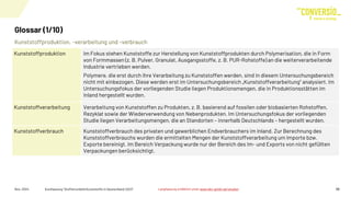 Kunststoffproduktion, -verarbeitung und –verbrauch
Glossar (1/10)
Nov. 2024 Kurzfassung "Stoffstrombild Kunststoffe in Deutschland 2023" 26
Kunststoffproduktion Im Fokus stehen Kunststoffe zur Herstellung von Kunststoffprodukten durch Polymerisation, die in Form
von Formmassen (z. B. Pulver, Granulat, Ausgangsstoffe, z. B. PUR-Rohstoffe) an die weiterverarbeitende
Industrie vertrieben werden.
Polymere, die erst durch ihre Verarbeitung zu Kunststoffen werden, sind in diesem Untersuchungsbereich
nicht mit einbezogen. Diese werden erst im Untersuchungsbereich „Kunststoffverarbeitung“ analysiert. Im
Untersuchungsfokus der vorliegenden Studie liegen Produktionsmengen, die in Produktionsstätten im
Inland hergestellt wurden.
Kunststoffverarbeitung Verarbeitung von Kunststoffen zu Produkten, z. B. basierend auf fossilen oder biobasierten Rohstoffen,
Rezyklat sowie der Wiederverwendung von Nebenprodukten. Im Untersuchungsfokus der vorliegenden
Studie liegen Verarbeitungsmengen, die an Standorten – innerhalb Deutschlands – hergestellt wurden.
Kunststoffverbrauch Kunststoffverbrauch des privaten und gewerblichen Endverbrauchers im Inland. Zur Berechnung des
Kunststoffverbrauchs wurden die ermittelten Mengen der Kunststoffverarbeitung um Importe bzw.
Exporte bereinigt. Im Bereich Verpackung wurde nur der Bereich des Im- und Exports von nicht gefüllten
Verpackungen berücksichtigt.
Langfassung erhältlich unter www.bkv-gmbh.de/studien
 