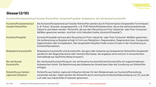 Kunststoffe basierend auf fossilen Rohstoffen, Kunststoffrezyklat, biobasierte, bio-attributed Kunststoffe
Glossar (2/10)
Nov. 2024 Kurzfassung "Stoffstrombild Kunststoffe in Deutschland 2023" 27
Kunststoffe basierend auf
fossilen Rohstoffen
Als Kunststoffe basierend auf fossilen Rohstoffen werden durch Polymerisation hergestellte Formmassen
(z. B. Pulver, Granulat, Ausgangsstoffe, z. B. PUR-Rohstoffe) bezeichnet, die an die weiterverarbeitende
Industrie vertrieben werden. Rohstoffe, die aus dem Recycling von Post-Industrial- oder Post-Consumer-
Abfällen gewonnen werden, sind hier nicht inkludiert (siehe „Kunststoffrezyklat“).
Kunststoffrezyklat Kunststoffrezyklat wird aus dem Recycling von Post-Industrial- oder Post-Consumer-Abfällen gewonnen.
Die Aufbereitung zu Rezyklat erfolgt in Form von Mahlgütern, Regranulaten, Regeneraten bzw. Compounds,
Agglomeraten oder Kompaktaten. Das hergestellte Rezyklat findet erneut Einsatz in der Verarbeitung zu
Kunststoffprodukten.
Biobasierte Kunststoffe Biobasierte Kunststoffe sind Kunststoffe, die ganz oder teilweise aus biobasierten Rohstoffen hergestellt
werden (in der Regel pflanzliche oder tierische Biomasse, die angebaut wird und sich in menschlichem
Zeitmaßstab auf natürliche Weise erneuert).
Bio-attributed
Kunststoffe
Bio-attributed Kunststoffe (auch: bio-attribuierte Kunststoffe) sind Kunststoffe mit zugeschriebenem
biobasiertem Anteil. Die Bestimmung des biobasierten Anteils kann über die Zuordnung von Rohstoffen
erfolgen.
Rohstoffe aus Carbon-
captured Utilisation
Rohstoffe aus Carbon-captured Utilisation können für den Wiedereinsatz zur Kunststoffherstellung
verwendet werden. Dabei werden die Rohstoffe durch technische Kohlenstoffabscheidung von CO2 aus der
Luft oder aus industriellen Prozessen gewonnen.
Langfassung erhältlich unter www.bkv-gmbh.de/studien
 