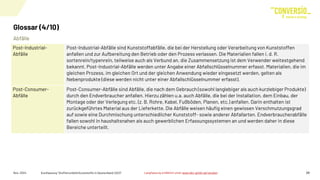 Abfälle
Glossar (4/10)
Nov. 2024 Kurzfassung "Stoffstrombild Kunststoffe in Deutschland 2023" 29
Post-Industrial-
Abfälle
Post-Industrial-Abfälle sind Kunststoffabfälle, die bei der Herstellung oder Verarbeitung von Kunststoffen
anfallen und zur Aufbereitung den Betrieb oder den Prozess verlassen. Die Materialien fallen i. d. R.
sortenrein/typenrein, teilweise auch als Verbund an, die Zusammensetzung ist dem Verwender weitestgehend
bekannt. Post-Industrial-Abfälle werden unter Angabe einer Abfallschlüsselnummer erfasst. Materialien, die im
gleichen Prozess, im gleichen Ort und der gleichen Anwendung wieder eingesetzt werden, gelten als
Nebenprodukte (diese werden nicht unter einer Abfallschlüsselnummer erfasst).
Post-Consumer-
Abfälle
Post-Consumer-Abfälle sind Abfälle, die nach dem Gebrauch (sowohl langlebiger als auch kurzlebiger Produkte)
durch den Endverbraucher anfallen. Hierzu zählen u.a. auch Abfälle, die bei der Installation, dem Einbau, der
Montage oder der Verlegung etc. (z. B. Rohre, Kabel, Fußböden, Planen, etc.) anfallen. Darin enthalten ist
zurückgeführtes Material aus der Lieferkette. Die Abfälle weisen häufig einen gewissen Verschmutzungsgrad
auf sowie eine Durchmischung unterschiedlicher Kunststoff- sowie anderer Abfallarten. Endverbraucherabfälle
fallen sowohl in haushaltsnahen als auch gewerblichen Erfassungssystemen an und werden daher in diese
Bereiche unterteilt.
Langfassung erhältlich unter www.bkv-gmbh.de/studien
 