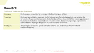 Entsorgung, Verwertung und Beseitigung
Glossar (6/10)
Nov. 2024 Kurzfassung "Stoffstrombild Kunststoffe in Deutschland 2023" 31
Entsorgung Die Entsorgung umfasst die Verwertung und die Beseitigung von Abfällen.
Verwertung Die Verwertung beinhaltet sowohl die stoffliche Verwertung (Recycling) als auch die energetische. Die
verwerteten Mengen beziehen sich auf in Deutschland angefallene Kunststoffabfälle, unabhängig ob diese in
Deutschland selbst oder in anderen Ländern verwertet wurden. Die Verwertungsmengen repräsentieren
somit nicht allein diejenigen Mengen, die deutsche Verwerter verarbeiten.
Beseitigung Ablagerung auf der Deponie, gemäß definierten Kriterien bzw. Verbrennung ohne hinreichende
Energieauskopplung.
Langfassung erhältlich unter www.bkv-gmbh.de/studien
 