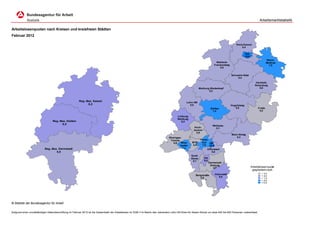 Arbeitsmarktstatistik

Arbeitslosenquoten nach Kreisen und kreisfreien Städten
Februar 2012

                                                                                                                                                                                                 Kreis Kassel
                                                                                                                                                                                                      5,4

                                                                                                                                                                                                           KS
                                                                                                                                                                                                          10,6
                                                                                                                                                                                                                              Werra-
                                                                                                                                                                                 Waldeck-                                     Meißner
                                                                                                                                                                               Frankenberg                                      7,5
                                                                                                                                                                                   5,5


                                                                                                                                                                                             Schwalm-Eder
                                                                                                                                                                                                 5,4

                                                                                                                                                                                                                     Hersfeld-
                                                                                                                                                                                                                    Rotenburg
                                                                                                                                                                 Marburg-Biedenkopf                                    5,6
                                                                                                                                                                        5,3



                                                         Reg.-Bez. Kassel                                                                            Lahn-Dill
                                                               6,2                                                                                     5,5                                   Vogelsberg
                                                                                                                                                                            Gießen              5,5                   Fulda
                                                                                                                                                                              7,4                                      4,2

                                                                                                                                              Limburg-
                                                                                                                                              Weilburg
                                   Reg.-Bez. Gießen                                                                                              6,2
                                         6,0
                                                                                                                                                                              Wetterau
                                                                                                                                                             Hoch-              5,1
                                                                                                                                                            taunus
                                                                                                                                                              3,9
                                                                                                                                                                                             Main-Kinzig
                                                                                                                                      Rheingau-                                                  5,3
                                                                                                                                       Taunus                     Frank-
                                                                                                                                         4,6  Wies-       MTK      furt OF
                                                                                                                                              baden       4,4      7,5 11,5
                            Reg.-Bez. Darmstadt                                                                                                 7,3
                                                                                                                                                                       Offenbach
                                    5,9                                                                                                                                   5,8
                                                                                                                                                         Groß-
                                                                                                                                                         Gerau       DA
                                                                                                                                                          5,7        6,0
                                                                                                                                                                           Darmstadt-
                                                                                                                                                                            Dieburg
                                                                                                                                                                              4,7                                Arbeitslosenquote
                                                                                                                                                                                                                  gegliedert nach
                                                                                                                                                                               Odenwald                                  < 5,0
                                                                                                                                                             Bergstraße                                                  < 6,0
                                                                                                                                                                4,9              6,0
                                                                                                                                                                                                                         < 7,0
                                                                                                                                                                                                                         < 8,0
                                                                                                                                                                                                                         <12,0




© Statistik der Bundesagentur für Arbeit


Aufgrund einer unvollständigen Datenübermittlung im Februar 2012 ist die Gesamtzahl der Arbeitslosen im SGB II im Bezirk des Jobcenters Lahn-Dill-Kreis für diesen Monat um etwa 400 bis 600 Personen untererfasst.
 