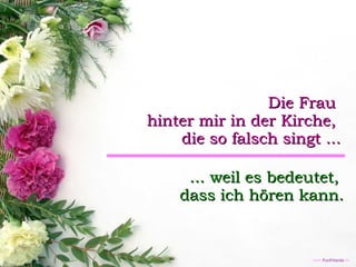 Die Frau  hinter mir in der Kirche,  die so falsch singt ... ... weil es bedeutet,  dass ich hören kann. 