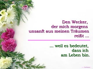 Den Wecker,  der mich morgens  unsanft aus meinen Träumen  reißt ... ... weil es bedeutet,  dass ich  am Leben bin. 