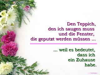 Den Teppich, den ich saugen muss  und die Fenster,  die geputzt werden müssen ... ... weil es bedeutet,  dass ich  ein Zuhause  habe. 