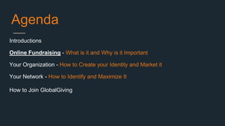 Agenda
Introductions
Online Fundraising - What is it and Why is it Important
Your Organization - How to Create your Identity and Market it
Your Network - How to Identify and Maximize It
How to Join GlobalGiving
 