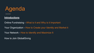 Agenda
Introductions
Online Fundraising - What is it and Why is it Important
Your Organization - How to Create your Identity and Market it
Your Network - How to Identify and Maximize It
How to Join GlobalGiving
 