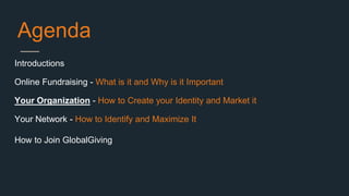 Agenda
Introductions
Online Fundraising - What is it and Why is it Important
Your Organization - How to Create your Identity and Market it
Your Network - How to Identify and Maximize It
How to Join GlobalGiving
 