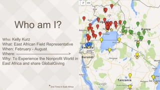 Who am I?
Who: Kelly Kurz
What: East African Field Representative
When: February - August
Where: —————————————>
Why: To Experience the Nonprofit World in
East Africa and share GlobalGiving
*2nd Time in East Africa
 