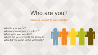 Who are you?
What is your name?
What organization are you from?
When were you founded?
Where are your projects are located?
Why did you come to this workshop?
Introduce yourself to your neighbor!
 