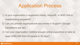 Application Process
49
1) Is your organization a registered charity, nonprofit, or NGO that is
implementing programs?
2) Can you provide organizational documents in English? (Google
translations are ok!)
3) Can your organization mobilize enough online supporters to raise at
least US$5,000 from 40 people in 30 days?
 