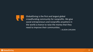 GlobalGiving is the first and largest global
crowdfunding community for nonprofits. We give
social entrepreneurs and nonprofits anywhere in
the world a chance to raise the money that they
need to improve their communities.
—ALISON CARLMAN
6
 