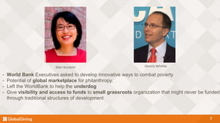 7
- World Bank Executives asked to develop innovative ways to combat poverty
- Potential of global marketplace for philanthropy.
- Left the WorldBank to help the underdog
- Give visibility and access to funds to small grassroots organization that might never be funded
through traditional structures of development
Mari Kuraishi Dennis Whittle
 
