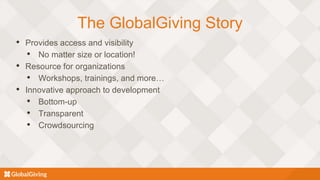 The GlobalGiving Story
• Provides access and visibility
• No matter size or location!
• Resource for organizations
• Workshops, trainings, and more…
• Innovative approach to development
• Bottom-up
• Transparent
• Crowdsourcing
 