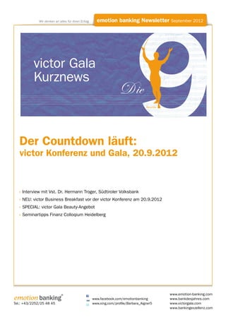 Wir denken an alles für Ihren Erfolg     emotion banking Newsletter September 2012




           victor Gala
           Kurznews
                                                                     D ie
                                                                                     Neunte




   Der Countdown läuft:
   victor Konferenz und Gala, 20.9.2012


  » Interview mit Vst. Dr. Hermann Troger, Südtiroler Volksbank
  » NEU: victor Business Breakfast vor der victor Konferenz am 20.9.2012
  » SPECIAL: victor Gala Beauty-Angebot
  » Seminartipps Finanz Colloqium Heidelberg




                              ®                                                               www.emotion-banking.com
emotion banking                                      www.facebook.com/emotionbanking          www.bankdesjahres.com
Tel.: +43/2252/25 48 45                              www.xing.com/profile/Barbara_Aigner5     www.victorgala.com
                                                                                              www.bankingexzellenz.com
 