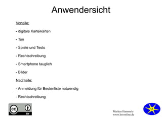 Markus Hammele 
www.let-online.de 
Anwendersicht 
Vorteile: 
- digitale Karteikarten 
- Ton 
- Spiele und Tests 
- Rechtschreibung 
- Smartphone tauglich 
- Bilder 
Nachteile: 
- Anmeldung für Bestenliste notwendig 
- Rechtschreibung 
 