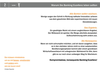 2 VICTOR
Sie müssen mindestens
um so viel besser, emotionaler
und anders sein,
wie sie teurer sind!
Christian Rauscher
Alle Banken wollen wachsen.
Wenige wagen den Schritt in Richtung radikaler Innovation; scheren
aus dem gewohnten Bild oder experimentieren mit neuen
Dienstleistungen.
Das Ergebnis.
Ein gesättigter Markt mit einem vergleichbaren Angebot.
Der Mitbewerb ist spürbar. Die Marge allenfalls akzeptabel.
Aufbruchstimmung sieht anders aus.
Die Konsequenz.
Wenn wir nicht schrumpfen möchten, und wir davon ausgehen, dass
es in den nächsten Jahren nicht zu einer substanziellen
Bevölkerungsexplosion kommt oder einem grandiosen
Wirtschaftswachstum mit unbegrenzten Wohlstand für Alle, dann
gibt es nur noch einen zulässigen Weg für Wachstum:
Kompromisslose, konsequente Banking Exzellenz!
Warum Sie Banking Exzellenz leben sollten
 