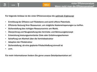 21 VICTOR
► DEA
Für folgende Anlässe ist die victor Effizienzanalyse die optimale Ergänzung:
• Ermittlung der Effizienz auf Filialebene und somit offene Potentiale.
• Effiziente Nutzung Ihrer Ressourcen, um mögliche Kosteneinsparungen zu treffen.
• Sicherstellung des richtigen Ressourcenmix am Markt.
• Überprüfung und Neugestaltung des Vertriebs- und Betreuungskonzept
• Entwicklung leistungsorientierter Ziele oder Entlohnungsschemen
• Schaffung von Klarheit über die Vertriebsstruktur
• Adaption der Filialstruktur
• Sicherstellung, ob eine geplante Filialschließung sinnvoll ist
• uvm.
Für mehr Informationen fordern Sie gerne unsere Detailpräsentation an!
victor Effizienzanalyse
Wann nutzt man die Effizienzanalyse?
NEU!
 