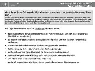 23 VICTOR
Der richtige Zeitpunkt ist JETZT.
Wann nutzt man victor?
Bei folgenden Anlässen ist victor unbedingt empfehlenswert:
• bei Neubesetzung der Vorstandsgremien (als Nullmessung und um sich einen objektiven
Überblick zu verschaffen)
• zu Beginn und/oder Abschluss eines größeren Projektes um den erzielten Fortschritt zu
evaluieren
• in wirtschaftlichen Krisenzeiten (Verbesserungspotential erheben)
• bei Fusionsgesprächen (Synchronisation der Ausgangslage)
• zur Bewahrung der Eigenständigkeit (Argumentationsunterstützung)
• bei Unstimmigkeiten im Führungsteam hinsichtlich der aktuellen Situation
• um intern einen Motivationsschub zu entfachen
• zur langfristigen, kontinuierlichen Steuerung des Bankhauses (Banksteuerung)
victor ist zu jeder Zeit das richtige Messinstrument, denn er dient der Steuerung Ihrer
Bank.
Oftmals hat man das Gefühl, man müsste noch rasch eine Aufgabe fertig stellen oder eine „Baustelle“ bereinigen, bevor man
eine Messung durchführt. Und kaum ist das eine Projekt beendet, steht auch schon das nächste an. Wir dürfen erkennen, dass
die ständige Weiterentwicklung der aktuelle Bankenalltag ist. Dementsprechend zeigt victor stets eine Momentaufnahme, die
bei wiederholter Nutzung ein immer wertvollerer Impulsgeber wird.
 