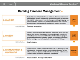 3 VICTOR Was braucht Banking Exzellenz?
1. KLARHEIT
Wo der Überblick fehlt, ist das Grauen nicht weit. Wir müssen lernen, die
gesamte Bank im Blick zu haben. Alle Herausforderungen, alle Aufgaben.
Klar, objektiv und unverzerrt. Doch der Managementalltag ist geprägt von
widersprüchlichen Signalen und gefärbter Information. Jeder hat seine
Sicht der Dinge – doch exzellentes Management braucht Durchblick.
2. KONZEPT
3. KOMMUNIKATION &
KONSEQUENZ
WO?
Analyse
WIE?
Beratung
WARUM?
Dialog
Gerade in einer turbulenten Welt, die voller Ablenker ist, muss man den
eigenen Weg kennen. Muss wissen, wohin man gelangen möchte und
welche Etappen zu meistern sind. Man braucht diese Überzeugung um
die eigene Beweglichkeit zu stärken und das Ziel trotzdem zu erreichen.
Banken benötigen smarte Konzepte, für Handlungen mit Wirkung.
Exzellenz basiert auf Herz und Hirn. Exzellenz fußt auf Überzeugung und
Enthusiasmus. Exzellenz ist Senden und Empfangen. Exzellenz ist Sinn
stiften und Lernen. Exzellenz ist Ehrliche Kommunikation und Vertrauen.
Exzellenz ist das nachhaltige Beschreiten eines Weges.
Call to Action: Überblick verschaffen.
Call to Action: Weg festlegen.
Call to Action: Herzen erobern. Konsequent Handeln.
Banking Exzellenz Management =
 