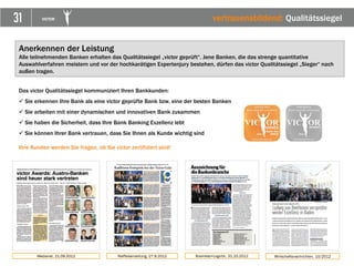31 VICTOR
Das victor Qualitätssiegel kommuniziert Ihren Bankkunden:
 Sie erkennen Ihre Bank als eine victor geprüfte Bank bzw. eine der besten Banken
 Sie arbeiten mit einer dynamischen und innovativen Bank zusammen
 Sie haben die Sicherheit, dass Ihre Bank Banking Exzellenz lebt
 Sie können Ihrer Bank vertrauen, dass Sie Ihnen als Kunde wichtig sind
Ihre Kunden werden Sie fragen, ob Sie victor zertifiziert sind!
Anerkennen der Leistung
Alle teilnehmenden Banken erhalten das Qualitätssiegel „victor geprüft“. Jene Banken, die das strenge quantitative
Auswahlverfahren meistern und vor der hochkarätigen Expertenjury bestehen, dürfen das victor Qualitätssiegel „Sieger“ nach
außen tragen.
Medianet, 21.09.2012 Raiffeisenzeitung, 27.9.2012
vertrauensbildend: Qualitätssiegel
Business+Logictic, 31.10.2012 Wirtschaftsnachrichten, 10/2012
 