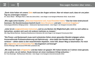 32 VICTOR Das sagen Kunden über victor…
„Dank victor haben wir unsere Ziele nicht aus den Augen verloren. Aber wir wissen auch, dass wir uns jeden
Tag neu anstrengen müssen.“
Dir. Johann Moser – RB Region Ried i.I. Bank des Jahres 2012 / victor Sieger in der Kategorie Mitarbeiter 2012, Kunde 2010
„Wie sagte schon Goethe: „Alles was imponieren soll, muss Charakter haben.“ Das hat victor eindrucksvoll
bewiesen. Die Standortanalyse besticht durch klare Strukturen und sein innovatives Vorgehen.“
Verbandsgeschäftsführer Wolfgang Zender – Ostdeutscher Sparkassenverband / victor Sieger in der Kategorie Innovation 2010
„victor ist ein ausgezeichnetes Instrument, weil es uns Banken die Möglichkeit gibt, nicht nur sich selbst zu
betrachten, sondern sich auch mit anderen Instituten zu messen.“
VDir. Mag. Michael Martinek - Bankhaus Schelhammer & Schattera AG/victor Sieger in der Kategorie Firmenkunde 2012
"Die Finanz- und Bankenwelt muss nach turbulenten Zeiten einem gesunden Wandel entgegen sehen.
Immerwährende Professionalisierung und Optimierung – ohne dabei den Kunden aus den Augen zu
verlieren – zählen dabei zu den wesentlichsten Aspekten. victor hilft, diesen Weg zu beschreiten. Für mich
ein prägnantes und umfassendes Tool das begeistert und bewegt!"
Günther Ritzberger, MBA (Vorstand HYPO NOE Landesbank AG)
„Mit victor wird man erfolgreicher und das haben wir gespürt. Wir haben bereits vor 3 Jahren victor genutzt,
um zu sehen, wo wir stehen. Heute können wir einen merkbaren Erfolg verbuchen. “
Dir. Franz Stockinger - Raiffeisenbank Wels Süd / victor Sieger in der Kategorie Unternehmenskultur 2012
 