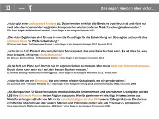 33 VICTOR Das sagen Kunden über victor…
„victor gibt eine umfassende Analyse ab. Dabei werden wirklich alle Bereiche durchleuchtet und nicht nur
zwei oder drei voneinander losgelöste Komponenten wie bei anderen Marktforschungsinstrumenten.“
VDir. Franz Riegel - Raiffeisenbank Eberndorf / victor Sieger in der Kategorie Dynamik 2012
„Die victor Ergebnisse sind für uns immer die Grundlage für die Entwicklung von Strategien und somit eine
optimale Basis für Weiterentwicklung.“
GF Anton Josef Kosta - Raiffeisenkasse Bruneck / victor Sieger in der Kategorie Strategie 2012, Dynamik 2010
„victor ist zu 100 Prozent das kompletteste Servicepaket, das eine Bank buchen kann. Es ist alles da, was
man braucht. Ich kenne nichts Besseres.“
Dir. Betr.oec. Bernhard Stürz - Raiffeisenbank Bludenz / victor Sieger in der Kategorie Innovation 2012
„Es ist fehl am Platz, sich immer nur im eigenen Sektor zu messen. Man muss über den Tellerrand schauen.
Durch victor kann man sich mit den besten Banken messen.“
GL Berthold Blassnig - Raiffeisenbank Defereggental / victor Sieger in der Kategorie Mitarbeiter 2012, Kunde 2009
„victor ist für uns ein Kompass, der uns immer wieder rückspiegelt, wo wir gerade stehen.“
Vst. Leonhard Zintl - Volksbank Mittweida eG / victor Sieger in der Kategorie Führung 2012, Unternehmenskultur 2010, Innovation 2008
„Als Bankpartner für Gewerbekunden, mittelständische Unternehmen und anerkannter Arbeitgeber will die
LBB ihre führende Position in der Region ausbauen. Hierfür gewinnen wir wichtige Informationen aus
Marktforschungsmaßnahmen. Mit victor vervollständigen wir das Bild unserer Erfolgsfaktoren. Die daraus
ermittelten Erkenntnisse über unsere Stärken und Potenziale nutzen wir, um Prozesse zu optimieren.“
Hans Jürgen Kulartz, Mitglied des Vorstandes – LBB Berlin / victor Sieger in der Kategorie Firmenkunde 2011
 