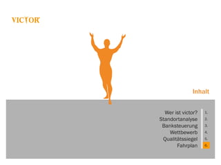 Inhalt
Wer ist victor? 1.
Standortanalyse 2.
Banksteuerung 3.
Wettbewerb 4.
Qualitätssiegel 5.
Fahrplan 6.
 