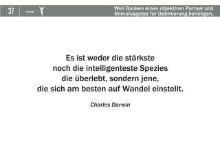 37 VICTOR
Es ist weder die stärkste
noch die intelligenteste Spezies
die überlebt, sondern jene,
die sich am besten auf Wandel einstellt.
Charles Darwin
Weil Banken einen objektiven Partner und
Stimulusgeber für Optimierung benötigen.
 