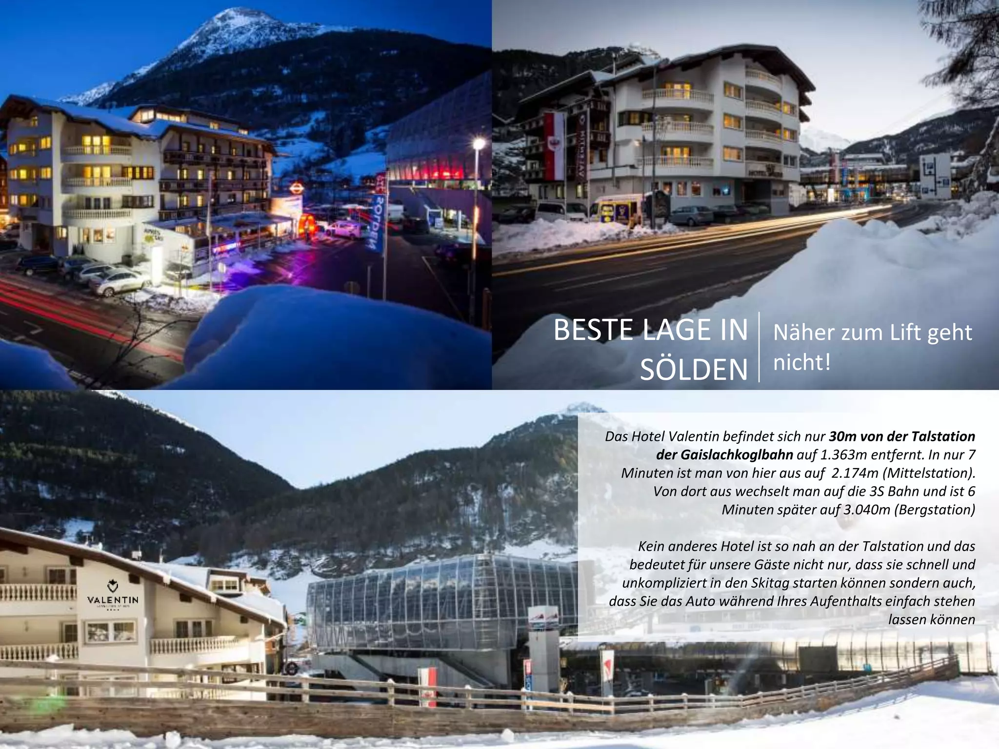 Näher zum Lift geht 
nicht! 
Das Hotel Valentin befindet sich nur 30m von der Talstation 
der Gaislachkoglbahn auf 1.363m entfernt. In nur 7 
Minuten ist man von hier aus auf 2.174m (Mittelstation). 
Von dort aus wechselt man auf die 3S Bahn und ist 6 
Minuten später auf 3.040m (Bergstation) 
Kein anderes Hotel ist so nah an der Talstation und das 
bedeutet für unsere Gäste nicht nur, dass sie schnell und 
unkompliziert in den Skitag starten können sondern auch, 
dass Sie das Auto während Ihres Aufenthalts einfach stehen 
lassen können 
BESTE LAGE IN 
SÖLDEN 
 