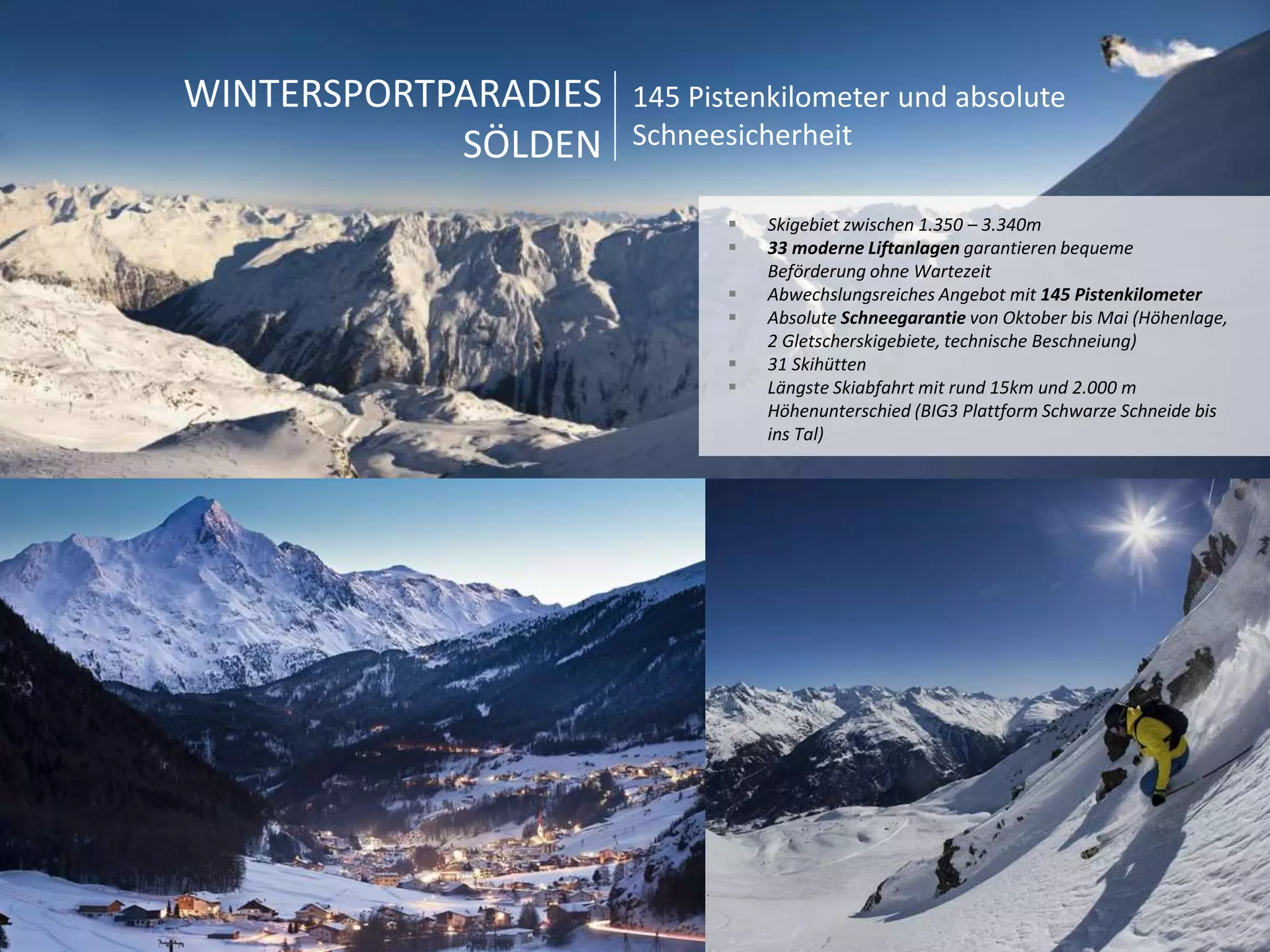 WINTERSPORTPARADIES 
SÖLDEN 
145 Pistenkilometer und absolute 
Schneesicherheit 
 Skigebiet zwischen 1.350 – 3.340m 
 33 moderne Liftanlagen garantieren bequeme 
Beförderung ohne Wartezeit 
 Abwechslungsreiches Angebot mit 145 Pistenkilometer 
 Absolute Schneegarantie von Oktober bis Mai (Höhenlage, 
2 Gletscherskigebiete, technische Beschneiung) 
 31 Skihütten 
 Längste Skiabfahrt mit rund 15km und 2.000 m 
Höhenunterschied (BIG3 Plattform Schwarze Schneide bis 
ins Tal) 
 