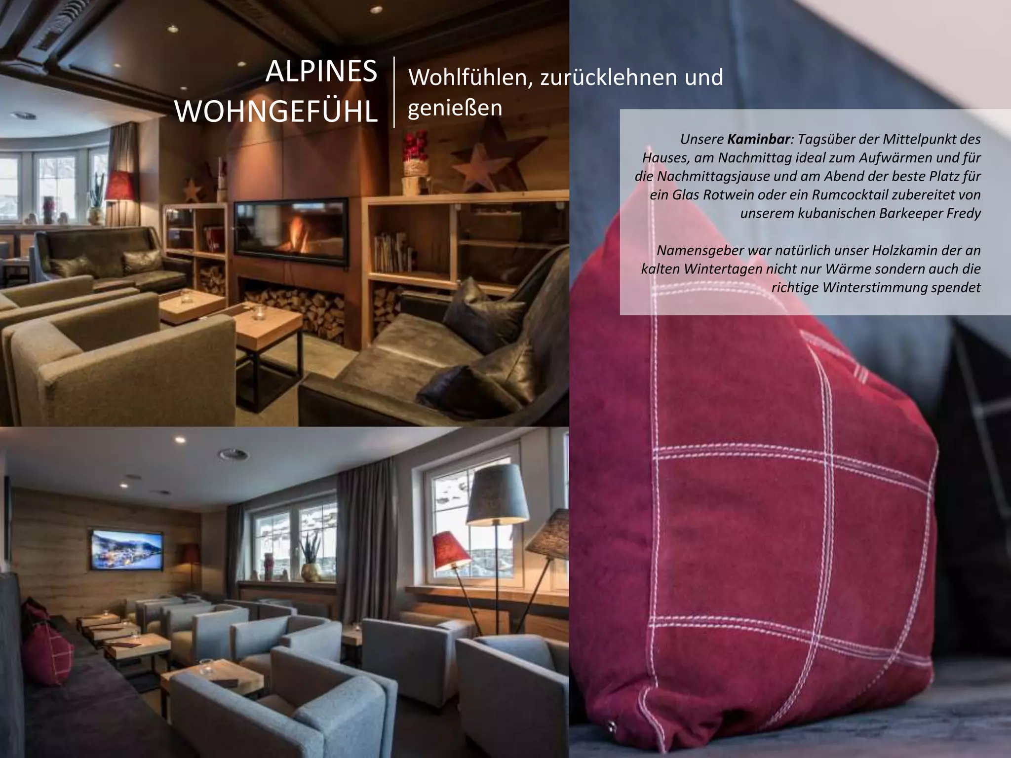 Unsere Kaminbar: Tagsüber der Mittelpunkt des 
Hauses, am Nachmittag ideal zum Aufwärmen und für 
die Nachmittagsjause und am Abend der beste Platz für 
ein Glas Rotwein oder ein Rumcocktail zubereitet von 
unserem kubanischen Barkeeper Fredy 
Namensgeber war natürlich unser Holzkamin der an 
kalten Wintertagen nicht nur Wärme sondern auch die 
richtige Winterstimmung spendet 
ALPINES 
WOHNGEFÜHL 
Wohlfühlen, zurücklehnen und 
genießen 
 