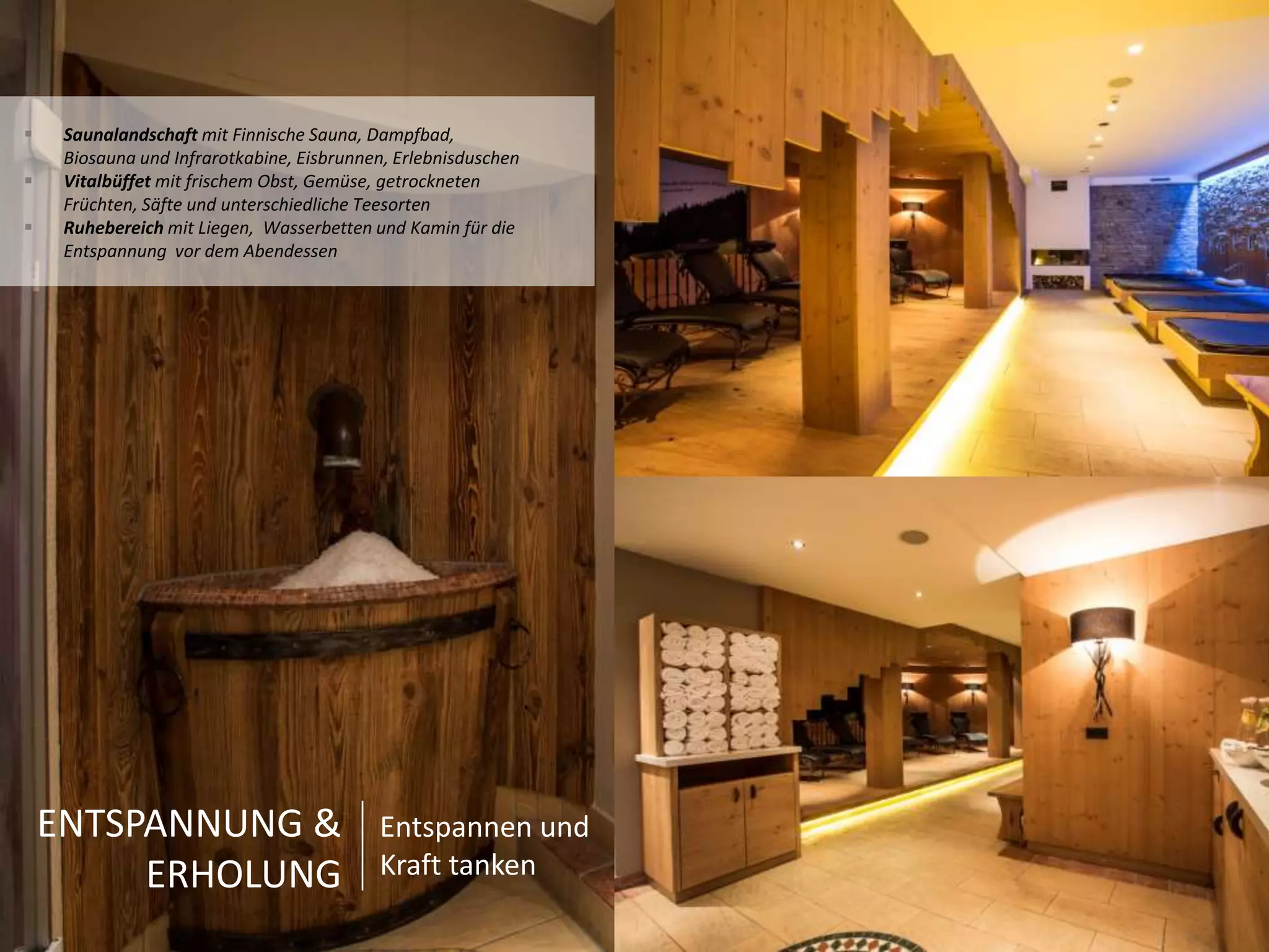  Saunalandschaft mit Finnische Sauna, Dampfbad, 
Biosauna und Infrarotkabine, Eisbrunnen, Erlebnisduschen 
 Vitalbüffet mit frischem Obst, Gemüse, getrockneten 
Früchten, Säfte und unterschiedliche Teesorten 
 Ruhebereich mit Liegen, Wasserbetten und Kamin für die 
Entspannung vor dem Abendessen 
ENTSPANNUNG & 
ERHOLUNG 
Entspannen und 
Kraft tanken 
 