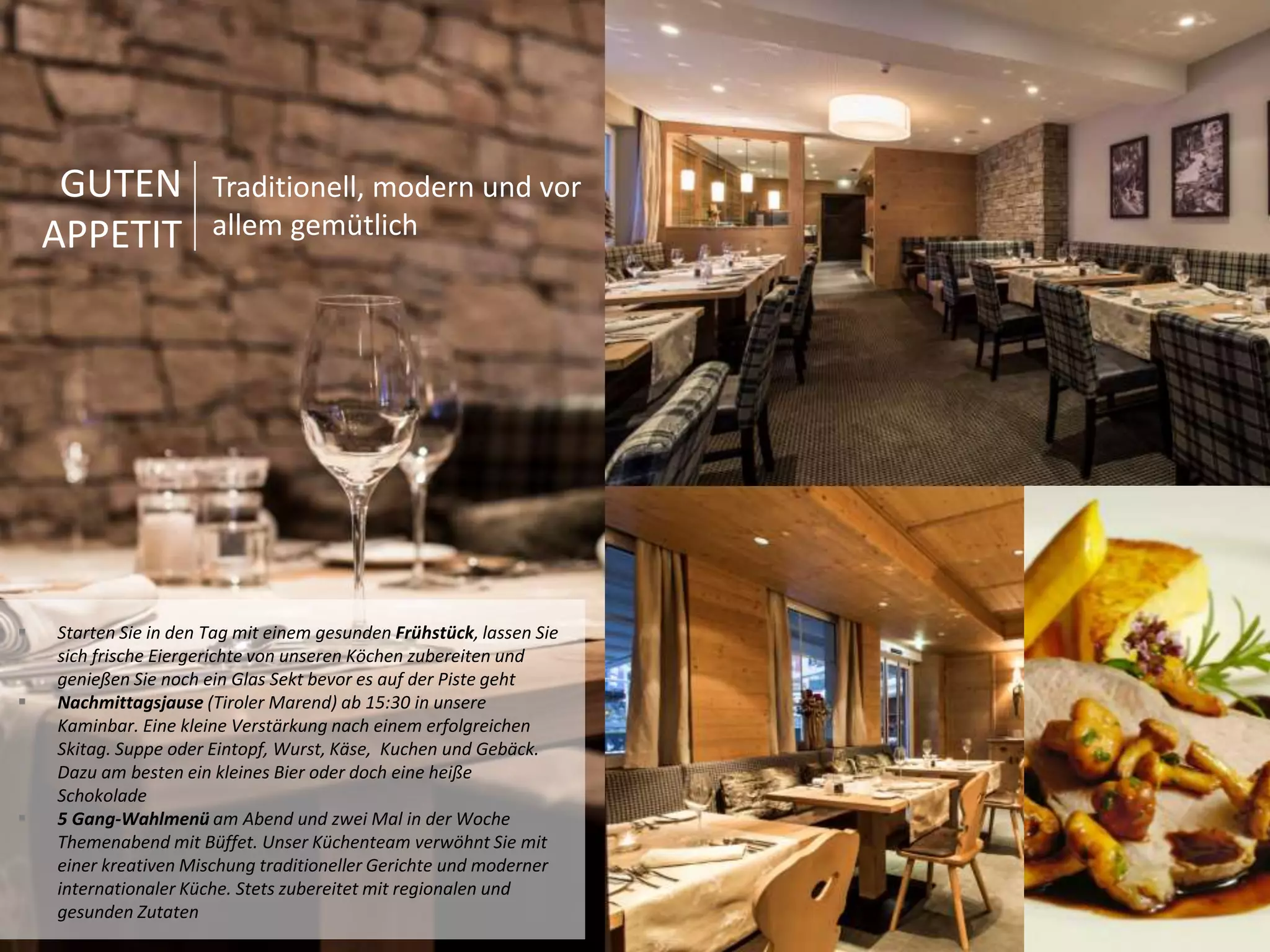 GUTEN 
APPETIT 
Traditionell, modern und vor 
allem gemütlich 
 Starten Sie in den Tag mit einem gesunden Frühstück, lassen Sie 
sich frische Eiergerichte von unseren Köchen zubereiten und 
genießen Sie noch ein Glas Sekt bevor es auf der Piste geht 
 Nachmittagsjause (Tiroler Marend) ab 15:30 in unsere 
Kaminbar. Eine kleine Verstärkung nach einem erfolgreichen 
Skitag. Suppe oder Eintopf, Wurst, Käse, Kuchen und Gebäck. 
Dazu am besten ein kleines Bier oder doch eine heiße 
Schokolade 
 5 Gang-Wahlmenü am Abend und zwei Mal in der Woche 
Themenabend mit Büffet. Unser Küchenteam verwöhnt Sie mit 
einer kreativen Mischung traditioneller Gerichte und moderner 
internationaler Küche. Stets zubereitet mit regionalen und 
gesunden Zutaten 
 